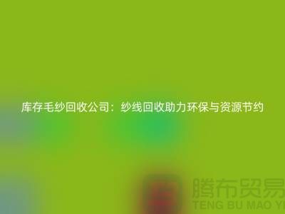 庫存毛紗回收公司：紗線回收助力環(huán)保與資源節(jié)約