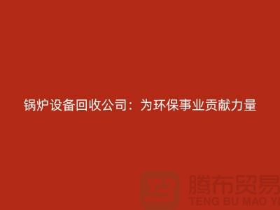 鍋爐設(shè)備回收公司：為環(huán)保事業(yè)貢獻(xiàn)力量-上海余熱設(shè)備回收公司